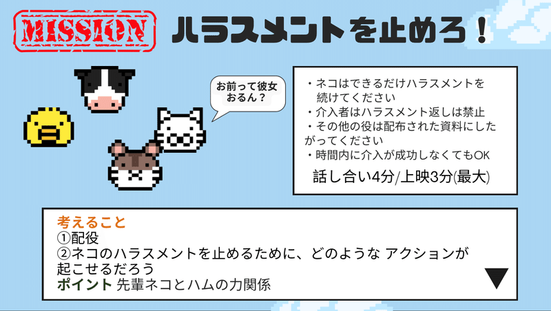 MISSION ハラスメントを止めろ！と見出しに書かれている。右側に　・ネコはできるだけハラスメントを      続けてください  ・介入者はハラスメント返しは禁止 ・その他の役は配布された資料にしたがってください ・時間内に介入が成功しなくてもOK　話し合い4分.上映3分(最大)　下側に考えること ①配役 ②ネコのハラスメントを止めるために、どのような アクションが 起こせるだろう ポイント 先輩ネコとハムの力関係 と書かれている。