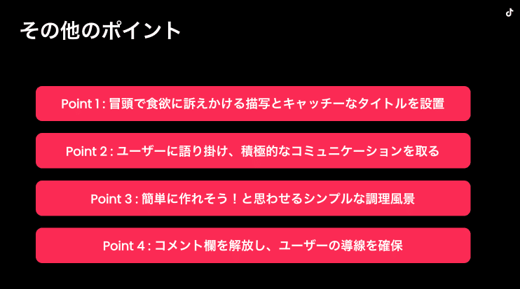 その他のポイント　Point1：冒頭で食欲に訴えかける描写とキャッチーなタイトルを設置、Point2：ユーザーに語り掛け、積極的なコミュニケーションを取る、Point3：簡単に作れそう！と思わせるシンプルな調理風景、Point４：コメント欄を解放し、ユーザーの導線を確保