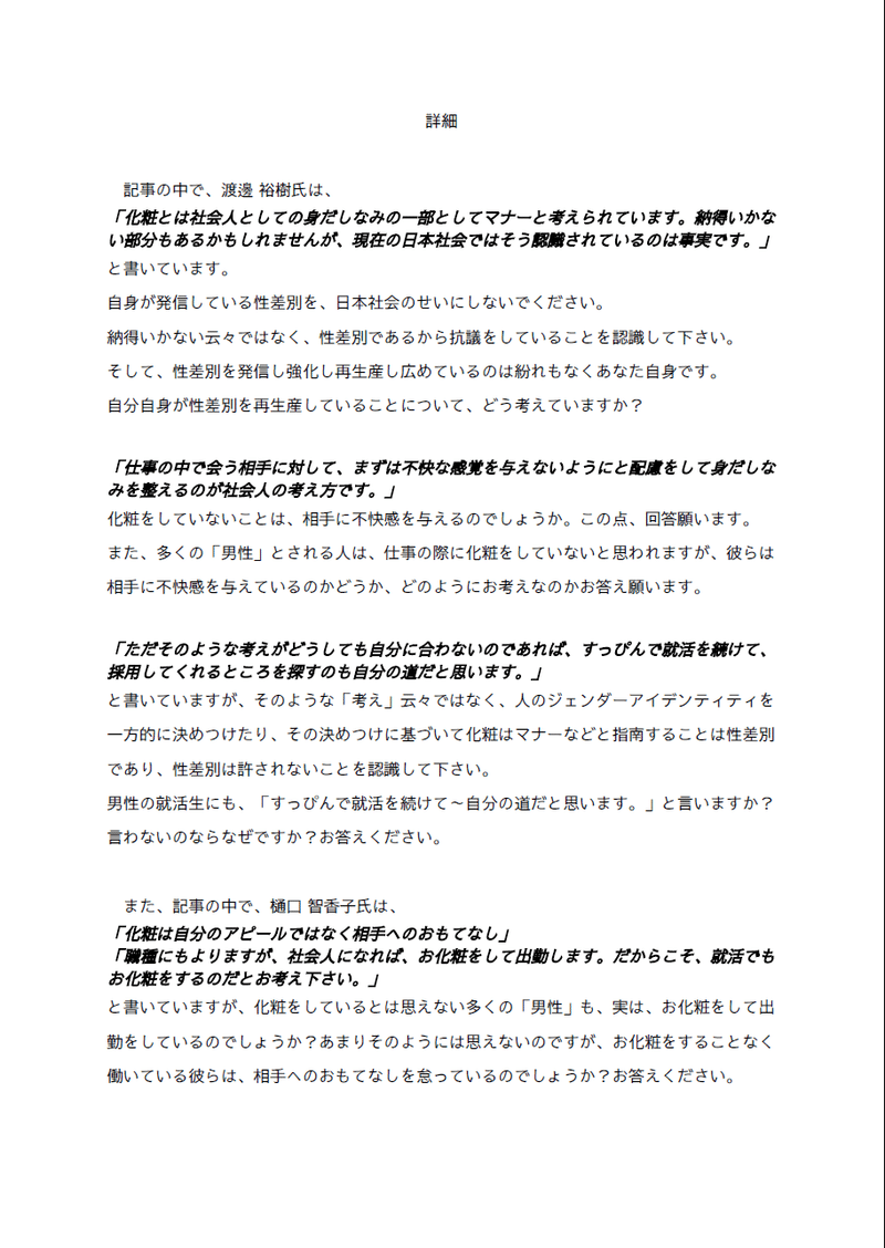 詳細
　
　記事の中で、渡邊 裕樹氏は、
「化粧とは社会人としての身だしなみの一部としてマナーと考えられています。納得いかない部分もあるかもしれませんが、現在の日本社会ではそう認識されているのは事実です。」
と書いています。
自身が発信している性差別を、日本社会のせいにしないでください。
納得いかない云々ではなく、性差別であるから抗議をしていることを認識して下さい。
そして、性差別を発信し強化し再生産し広めているのは紛れもなくあなた自身です。
自分自身が性差別を再生産していることについて、どう考えていますか？

「仕事の中で会う相手に対して、まずは不快な感覚を与えないようにと配慮をして身だしなみを整えるのが社会人の考え方です。」
化粧をしていないことは、相手に不快感を与えるのでしょうか。この点、回答願います。
また、多くの「男性」とされる人は、仕事の際に化粧をしていないと思われますが、彼らは相手に不快感を与えているのかどうか、どのようにお考えなのかお答え願います。

「ただそのような考えがどうしても自分に合わないのであれば、すっぴんで就活を続けて、採用してくれるところを探すのも自分の道だと思います。」
と書いていますが、そのような「考え」云々ではなく、人のジェンダーアイデンティティを一方的に決めつけたり、その決めつけに基づいて化粧はマナーなどと指南することは性差別であり、性差別は許されないことを認識して下さい。
男性の就活生にも、「すっぴんで就活を続けて～自分の道だと思います。」と言いますか？
言わないのならなぜですか？お答えください。

　また、記事の中で、樋口 智香子氏は、
「化粧は自分のアピールではなく相手へのおもてなし」
「職種にもよりますが、社会人になれば、お化粧をして出勤します。だからこそ、就活でもお化粧をするのだとお考え下さい。」
と書いていますが、化粧をしているとは思えない多くの「男性」も、実は、お化粧をして出勤をしているのでしょうか？あまりそのようには思えないのですが、お化粧をすることなく働いている彼らは、相手へのおもてなしを怠っているのでしょうか？お答えください。