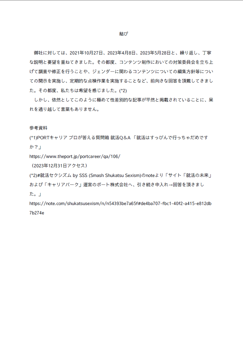 結び
　
　御社に対しては、2021年10月27日、2023年4月8日、2023年5月28日と、繰り返し、丁寧な説明と要望を重ねてきました。その都度、コンテンツ制作においての対策委員会を立ち上げて調査や修正を行うことや、ジェンダーに関わるコンテンツについての編集方針等についての開示を実施し、定期的な点検作業を実施することなど、前向きな回答を頂戴してきました。その都度、私たちは希望を感じました。(*2)
　しかし、依然としてこのように極めて性差別的な記事が平然と掲載されていることに、呆れを通り越して言葉もありません。

参考資料
(*1)PORTキャリア プロが答える質問箱 就活Q＆A 「就活はすっぴんで行っちゃだめですか？」
ここにURL
（2023年12月31日アクセス）
(*2)#就活セクシズム by SSS (Smash Shukatsu Sexism)のnoteより「サイト「就活の未来」および「キャリアパーク」運営のポート株式会社へ、引き続き申入れ→回答を頂きました。」
ここに就活セクシズムの活動のブログサービスノートのURL