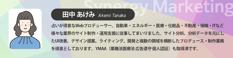田中あけみ 占いが得意なWebプロデューサー。自動車・エネルギー・医療・化粧品・不動産・保険・ITなど様々な業界のサイト制作・運用支援に従事してまいりました。サイト分析、分析データを元にしたUI改善、デザイン提案、ライティング、開発と複数の領域を横断したプロデュース・制作業務を得意としております。YMAA（薬機法医療法 広告遵守個人認証）も取得済です。
