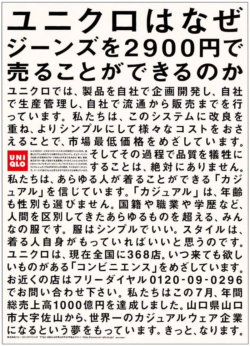 ユニクロはなぜジーンズを2900円で売ることができるのか
ユニクロでは、製品を自社で企画開発し、自社で生産管理し、自社で流通から販売までを行っています。私たちは、このシステムに改良を重ね、よりシンプルにして様々なコストをおさえることで、市場最低価格をめざしています。そしてその過程で品質を犠牲にすることは、絶対にありません。私たちは、あらゆる人が着ることができる「カジュアル」を信じています。「カジュアル」は、年齢も性別も選びません。国籍や職業や学歴など、人間を区別してきたあらゆるものを超える、みんなの服です。服はシンプルでいい。スタイルは、着る人自身がもっていればいいと思うのです。ユニクロは、現在全国に368店。いつきても欲しいものがある「コンビニエンス」をめざしています。お近くの店はフリーダイヤル0120-09-0296でお問い合わせ下さい。私たちはこの7月、年間総売上高1000億円を達成しました。山口県山口市大字佐山から、世界一のカジュアルウェア企業になるという夢をもっています。きっと、なります。