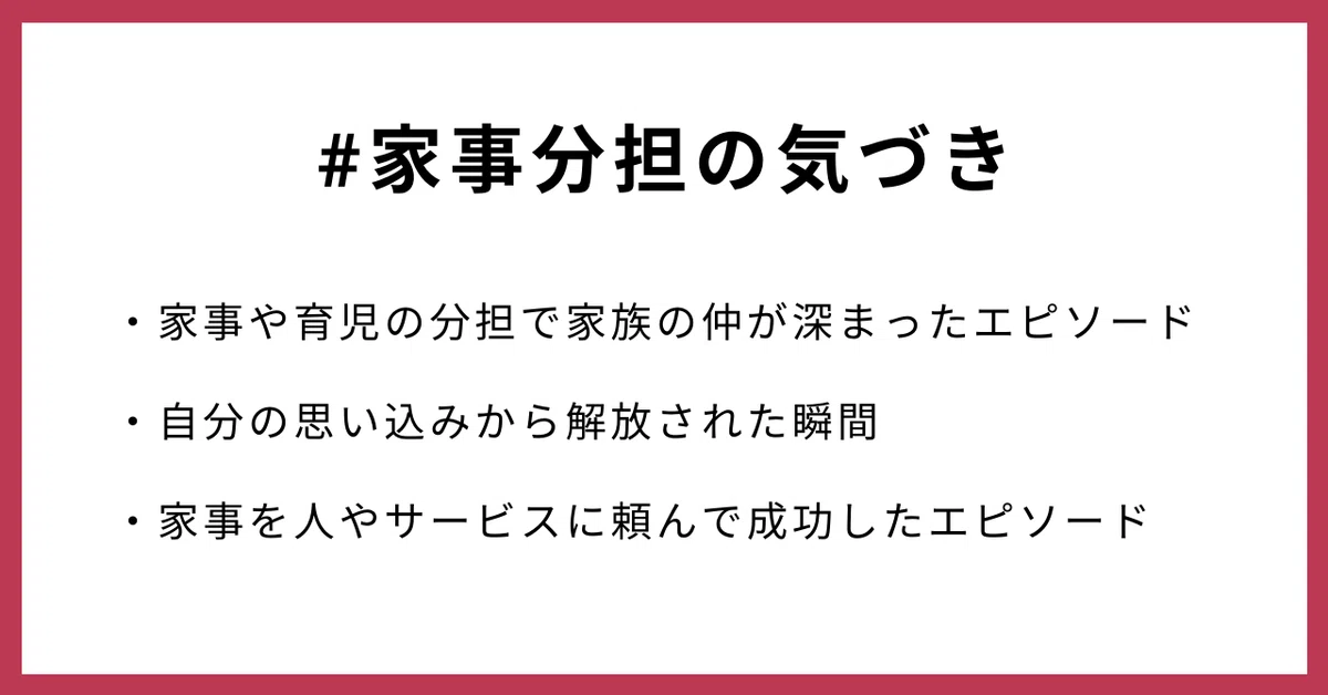 #家事分担の気づき
・家事や育児の分担で家族の仲が深まったエピソード
・自分の思い込みから解放された瞬間
・家事を人やサービスに頼んで成功したエピソード