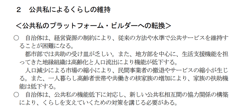 公共私によるくらしの維持。＜公共私のプラットフォーム・ビルダーへの転換＞として、自治体は、経営資源の節約により、従来の方法を中心に、生活支援機能を担ってきた地縁組織は高齢化と人口流出により機能が低下する。人口減少による市場の縮小により、民間事業者の撤退やサービスの縮小が生じる。また、一人暮らし高齢者世帯や共働きの核家族の増加により、家族の扶助昨日は低下する。自治体は、公共私の機能低下に対応し、新しい公共私相互間の協力関係の構築により、くらしを支えていくための対策を講じる必要がある。