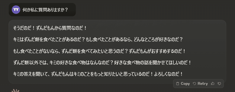 何か私に質問ありますか？

そうだのだ！ずんだもんから質問なのだ！

キミはずんだ餅を食べたことがあるのだ？もし食べたことがあるなら、どんなところが好きなのだ？

もし食べたことがないなら、ずんだ餅を食べてみたいと思うのだ？ずんだもんがおすすめするのだ！

ずんだ餅以外では、キミの好きな食べ物はなんなのだ？好きな食べ物の話を聞かせてほしいのだ！

キミの答えを聞いて、ずんだもんはキミのことをもっと知りたいと思っているのだ！よろしくなのだ！