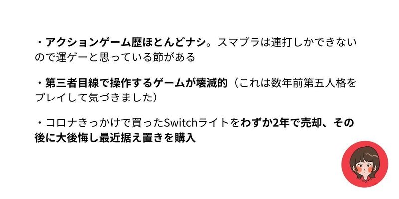 １、アクションゲーム歴ほとんどナシ。スマブラは連打しかできないので運ゲーと思っている節がある。２、第三者目線で操作するゲームが壊滅的。これは数年前第五人格をプレイして気づきました。３、コロナきっかけで買ったSwitchライトをわずか2年で売却。その後に大後悔し最近据え置きを購入。