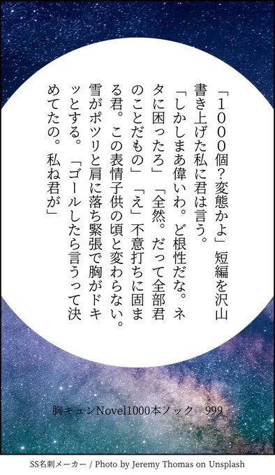 「1000個？変態かよ」短編を沢山書き上げた私に君は言う。「しかしまあ偉いわ。ど根性だな。ネタに困ったろ」「全然。だって全部君のことだもの」「え」不意打ちに固まる君。この表情子供の頃と変わらない。雪がポツリと肩に落ち緊張で胸がドキッとする。「ゴールしたら言うって決めてたの。私ね君が」