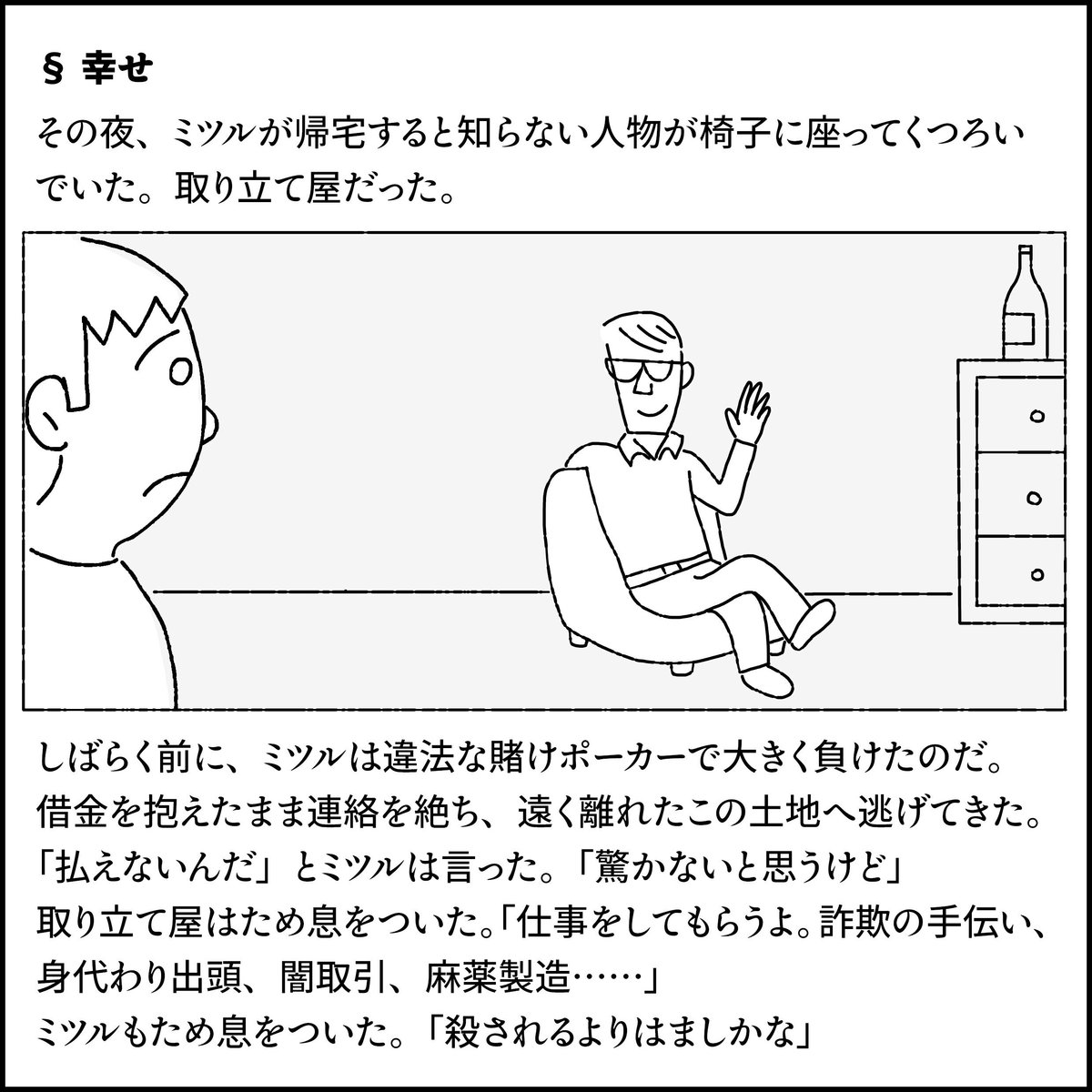 §幸せ
その夜、ミツルが帰宅すると知らない人物が椅子に座ってくつろいでいた。取り立て屋だった。
しばらく前に、ミツルは違法な賭けポーカーで大きく負けたのだ。借金を抱えたまま、連絡を絶ち、遠く離れたこの土地へ逃げてきた。
「払えないんだ」とミツルは言った。「驚かないと思うけど」
取り立て屋はため息をついた。「仕事をしてもらうよ。詐欺の手伝い、身代わり出頭、闇取引、麻薬製造…」
ミツルもため息をついた。「殺されるよりはましかな」