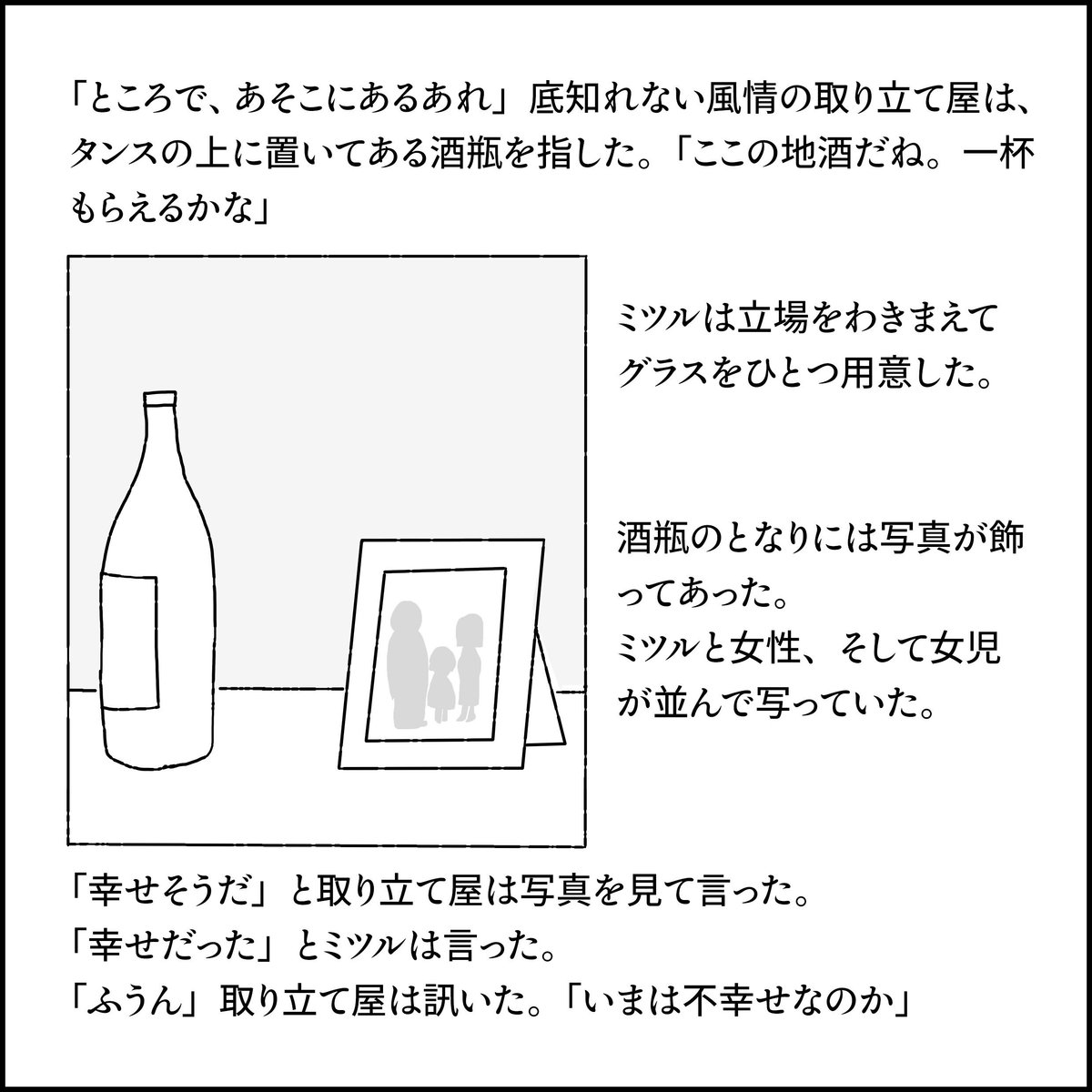 「ところで、あそこにあるあれ」底知れない風情の取り立て屋はタンスの上に置いてある酒瓶を指した。「ここの地酒だね。一杯もらえるかな」
ミツルは立場をわきまえて、グラスをひとつ用意した。
酒瓶のとなりには写真が飾ってあった。
ミツルと女性、そして女児が並んで写っていた。
「幸せそうだ」と取り立て屋は写真を見て言った。
「幸せだった」とミツルは言った。
「ふうん」取り立て屋は訊いた。「いまは不幸せなのか」