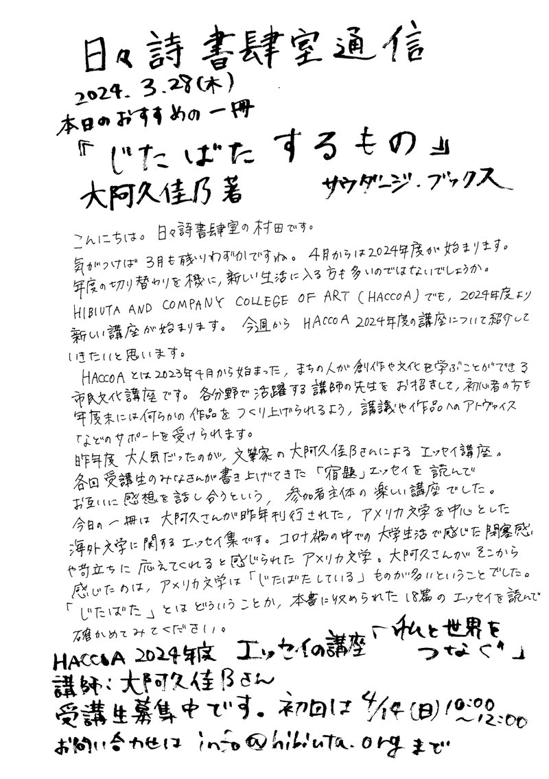 日々詩書肆室通信　2024年3月28日（木）本日のおすすめの一冊『じたばたするもの』大阿久佳乃　サウダージ・ブックス

こんにちは。日々詩書肆室の村田です。気が付けば三月も残りわずかですね。4月からは2024年度が始まります。年度の切り替わりを機に、新しい生活に入る方も多いのではないでしょうか。HIBIUTA AND COMPANY COLLEGE OF ART(HACCOA)でも、2024年度より新しい講座が始まります。今週からHACCOA2024年度の口座について紹介していきたいと思います。HACCOAとは2023年4月から始まった、まちの人が創作や文化を学ぶことができる市民文化講座です。各分野で活躍する講師の先生をお招きして、初心者の方も年度末には何らかの作品をつくり上げられるよう、講義や作品へのアドヴァイスなどのサポートを受けられます。昨年度大人気だったのが、文筆家の大阿久佳乃さんによるエッセイ講座。各回受講生の皆さんが書き上げてきた「宿題」エッセイを読んで、お互いに感想を話し合うという、参加者主体の楽しい講座でした。今日の一冊は大阿久さんが昨年刊行された、アメリカ文学を中心とした海外文学に関するエッセイ集です。コロナ禍の中での大学生活で感じた閉塞感や苛立ちに応えてくれると感じられたアメリカ文学。大阿久さんがそこから感じたのは、アメリカ文学は「じたばたしている」ものがおおいということでした。「じたばた」とはどういうことか、本書に収められた１８篇のエッセイを読んで確かめてみてください。HACCOA2024年度エッセイの口座「私と世界をつなぐ」講師：大阿久佳乃さん　受講生募集中です。初回は2024年4月14日（日）10：00～12：00　お問い合わせinfo@hibiuta.org