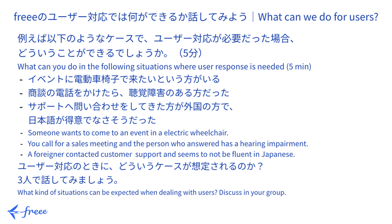 ワークセッションその2のスライド。

freeeのユーザー対応では何ができるか話してみよう

例えば以下のようなケースで、ユーザー対応が必要だった場合、
どういうことができるでしょうか。（5分）
イベントに電動車椅子で来たいという方がいる
商談の電話をかけたら、聴覚障害のある方だった
サポートへ問い合わせをしてきた方が外国の方で、
日本語が得意でなさそうだった

ユーザー対応のときに、どういうケースが想定されるのか？
3人で話してみましょう。
