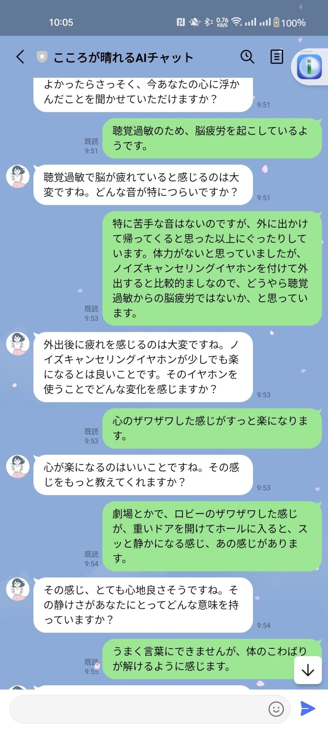 <user>聴覚過敏のため、脳疲労を起こしているようです。</user>
<assistant>聴覚過敏で脳が疲れていると感じるのは大変ですね。どんな音が特につらいですか？</assistant>
<user>特に苦手な音はないのですが、外に出かけて帰ってくると思った以上にぐったりしています。体力がないと思っていましたが、ノイズキャンセリングイヤホンを付けて外出すると比較的ましなので、どうやら聴覚過敏からの脳疲労ではないか、と思っています。</user>
<assistant>外出後に疲れを感じるのは大変ですね。ノイズキャンセリングイヤホンが少しでも楽になるとは良いことです。そのイヤホンを使うことでどんな変化を感じますか？</assistant>
<user>心のザワザワした感じがすっと楽になります。</user>
<assistant>心が楽になるのはいいことですね。その感じをもっと教えてくれますか？</assistant>
<user>劇場とかで、ロビーのザワザワした感じが、重いドアを開けてホールに入ると、スッと静かになる感じ、あの感じがあります。</user>
<assistant>その感じ、とても心地良さそうですね。その静けさがあなたにとってどんな意味を持っていますか？</assistant>