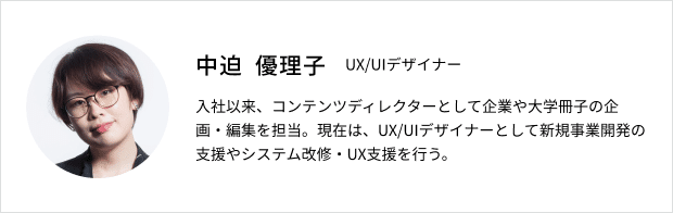 中迫優理子プロフィール：UX/UIデザイナー。入社以来、コンテンツディレクターとして企業や大学サッシの企画・編集を担当。現在は、UX/UIデザイナーとして新規事業開発の支援やシステム改修・UX支援を行う。