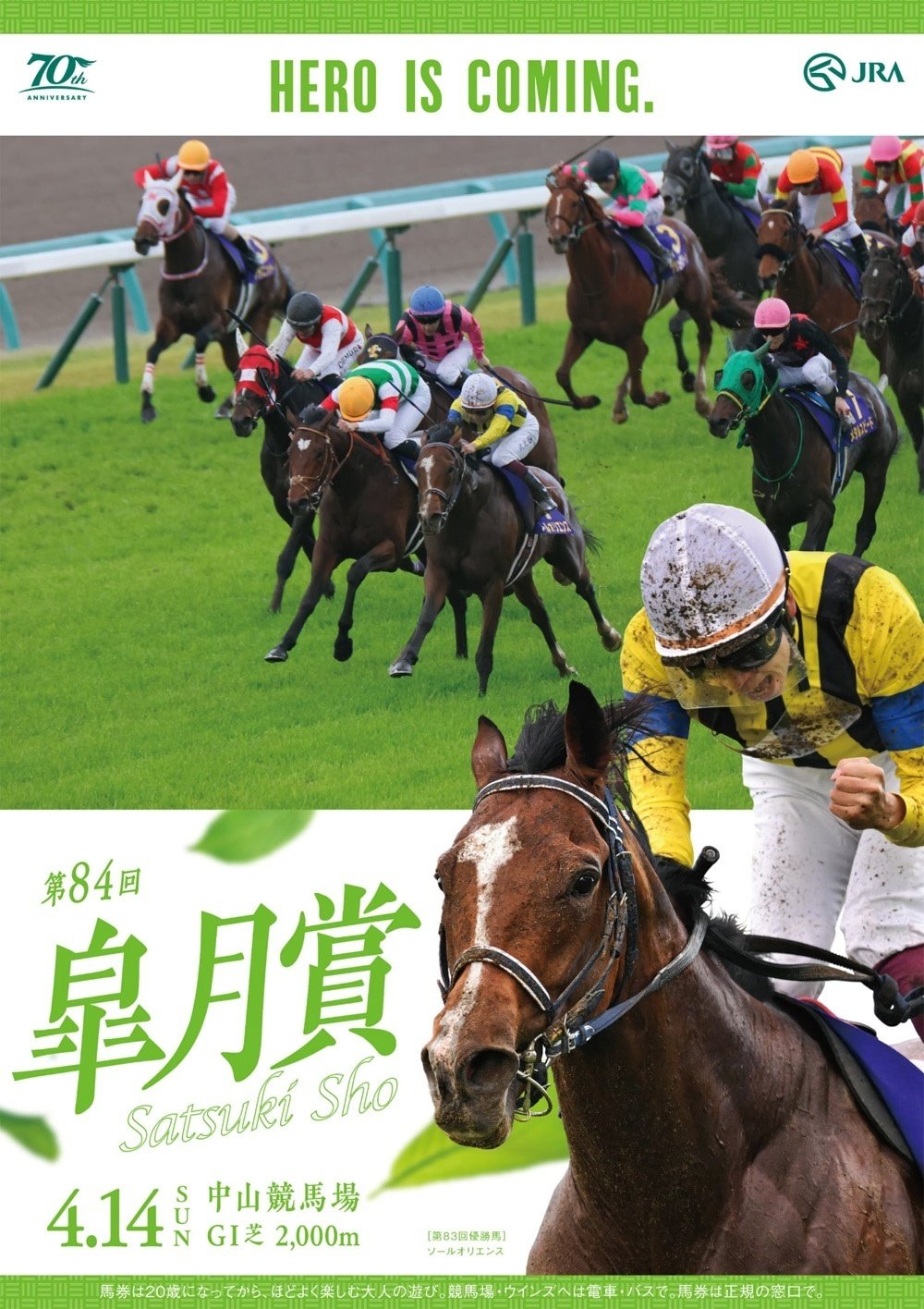 2024年4月14日に中山競馬場で行われる第84回皐月賞2024のポスター。昨年の直線の写真が使われている。優勝馬ソールオリエンスが先頭に立った場面。写っているのは全部で11頭。これとは別に大写しになったソールオリエンスと川横山武史がポスター右下に配置されている。全体の色は白。そこに緑色の葉が舞っている。HERO IS COMINGの文字は緑でポスター最上段に置かれている。レース写真の左右には余白がなく、両サイドをバッサリとカットしたようなレイアウト。レースタイトルは左下に大きく第84回皐月賞と緑色で書かれている。そしてポスター上端と下端には緑色で描かれた模様の帯がついている。模様は縦線と横線の組み合わせ。