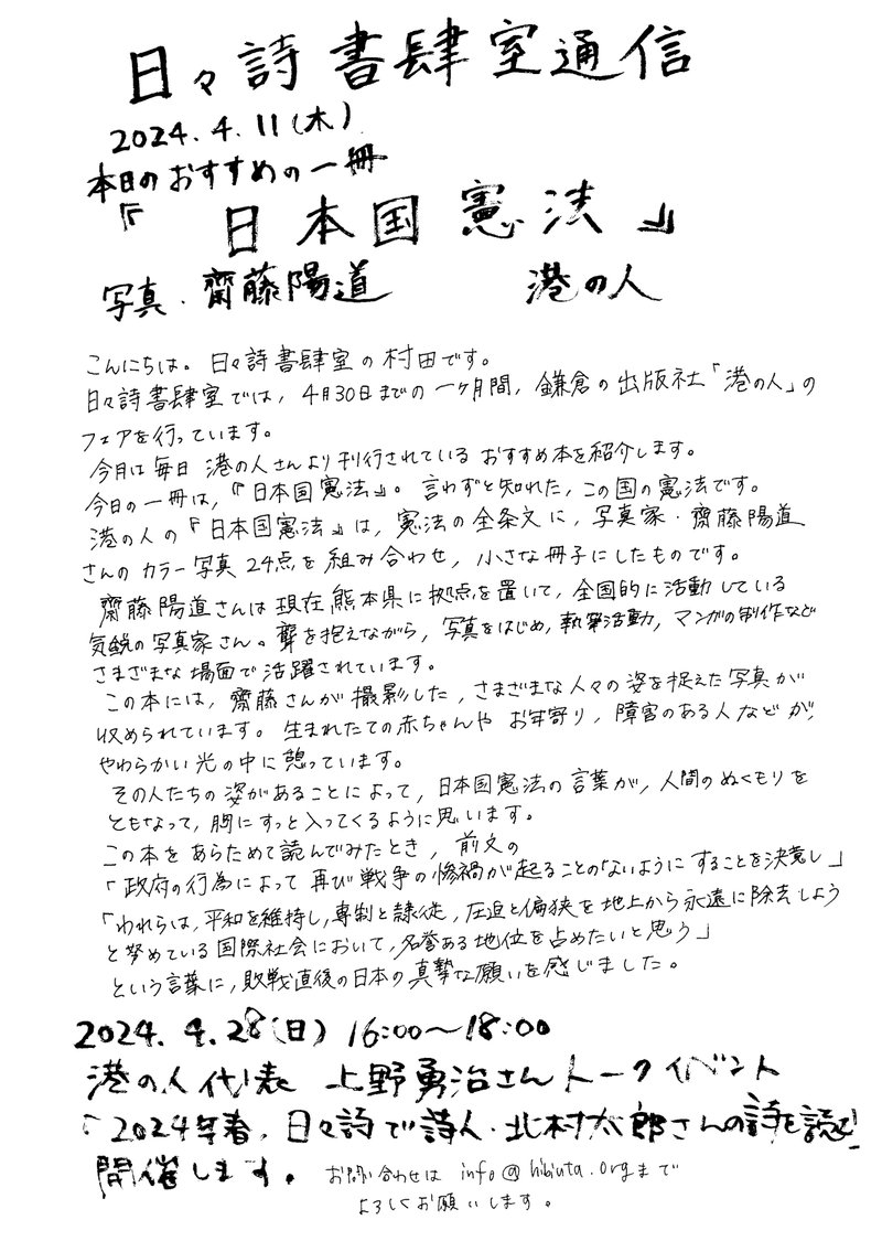 日々詩書肆室通信2024年4月11日（木）本日のおすすめの一冊『日本国憲法』　写真・齋藤陽道（港の人）こんにちは。日々詩書肆室の村田です。日々詩書肆室では、４月30日までの一か月間、鎌倉の出版社「港の人」のフェアを行っています。今月は毎日港の人さんより刊行されているおすすめの本を紹介します。今日の一冊は、『日本国憲法』。言わずと知れた、この国の憲法です。港の人の『日本国憲法』は、憲法の全条文に、写真家齋藤陽道さんのカラー写真24点を組み合わせ、ちいさな冊子にしたものです。齋藤陽道さんは現在熊本県に拠点を置いて、全国的に活動している気鋭の写真家さん。聾を抱えながら、写真をはじめ、執筆活動、マンガの製作などさまざまな場面で活躍されています。この本には、齋藤さんが撮影した、さまざまな人々の姿を捉えた写真が収められています。生まれたての赤ちゃんやお年寄り、障害のある人などが、やわらかい光の中に憩っています。その人たちの姿があることによって、日本国憲法の言葉が、人間のぬくもりをともなって、胸にすっと入ってくるように思います。この本をあらためて読んでみたとき、前文の「政府の行為によってふたたび戦争の惨禍が起ることのないようにすることを決意し」「われらは、平和を維持し、専制と隷従、圧迫と偏狭を地上から永遠に除去しようと努めている国際社会において、名誉ある地位を占めたいと思う」という言葉に、敗戦直後の日本の真摯な願いを感じました。2024年4月28日（日）16：00～18：00港の人代表　上野勇治さんトークイベント「2024年春、日々詩で詩人北村太郎さんの詩を読む」開催します。お問い合わせはinfo@hibiuta.orgまでよろしくお願いします。