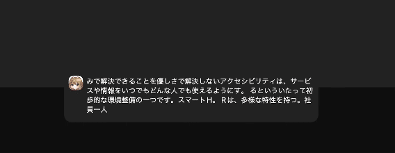 字幕表示領域のスクリーンショット。直前の動画の発言の一部が字幕として表示されている。テキストは次のとおり「みで解決できることを優しさで解決しないアクセシビリティは、サービスや情報をいつでもどんな人でも使えるようにす。るといういたって初歩的な環境整備の一つです。スマートH。Rは、多様な特性を持つ。社員一人」