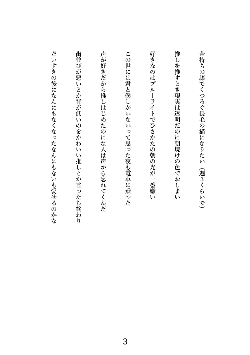 金持ちの膝でくつろぐ長毛の猫になりたい（週３くらいで）

推しを推すとき現実は透明だのに朝焼けの色でおしまい

好きなのはブルーライトでひさかたの朝の光が一番嫌い

この世には君と僕しかいないって思った夜も電車に乗った

声が好きだから推しはじめたのにな人は声から忘れてくんだ

歯並びが悪いとか背が低いのをかわいい推しとか言ったら終わり

だいすきの後になんにもなくなったなんにもないも愛せるのかな