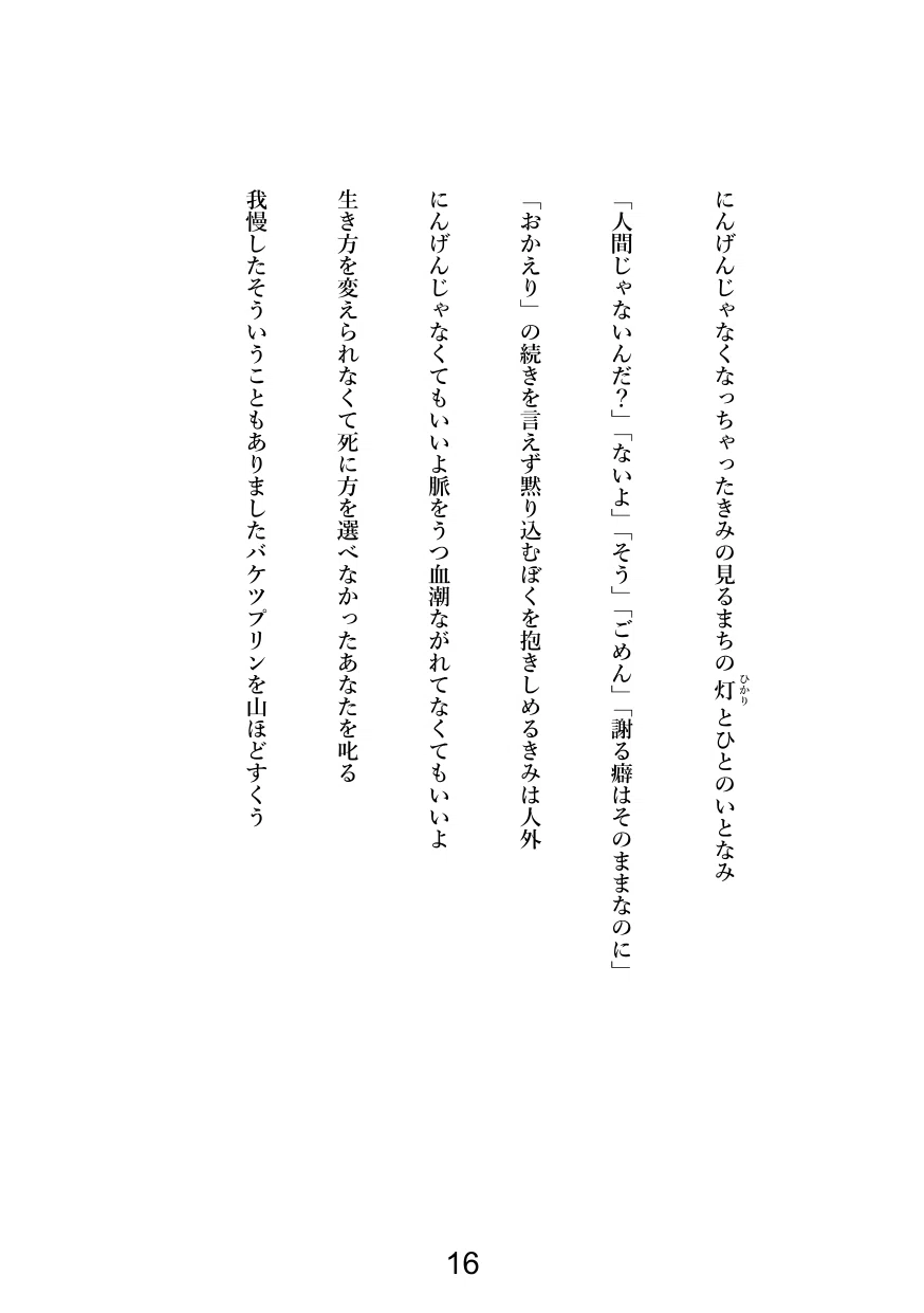 にんげんじゃなくなっちゃったきみの見るまちの灯(ひかり)とひとのいとなみ

「人間じゃないんだ？」「ないよ」「そう」「ごめん」「謝る癖はそのままなのに」

「おかえり」の続きを言えず黙り込むぼくを抱きしめるきみは人外

にんげんじゃなくてもいいよ脈をうつ血潮ながれてなくてもいいよ

生き方を変えられなくて死に方を選べなかったあなたを叱る

我慢したそういうこともありましたバケツプリンを山ほどすくう
