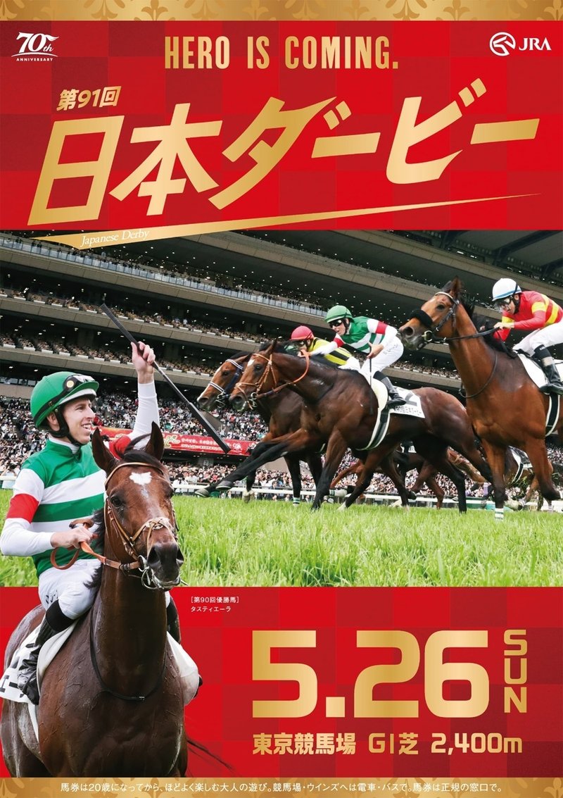 2024年5月26日に東京競馬場で行われる第91回日本ダービー2024のポスター。昨年のゴール前の写真が使われている。写っているのは優勝馬タスティエーラ・2着馬ソールオリエンス・4着馬ベラジオオペラ。レース写真は横長の長方形。前述のゴール前写真とは別にレース後にムチを持った左腕を高く掲げている鞍上ダミアン・レーン騎手のアップがポスター左下に配置されている。ポスター全体の色は赤。薄い赤と濃い赤の市松模様。HERO IS COMINGの文字は金色でポスター上段中央に置かれている。レースタイトルはHERO IS COMINGの直下に大きく第91回日本ダービーと金色で書かれている。その下に小さく英語で Japanese Derby と書いてある。ポスター上下には金色の帯がついている。帯に描かれているのは西洋のユリの意匠。