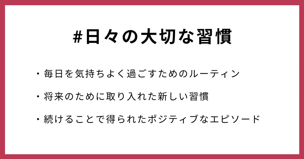 #日々の大切な習慣
・毎日を気持ちよく過ごすためのルーティン
・将来のために取り入れた新しい習慣
・続けることで得られたポジティブなエピソード