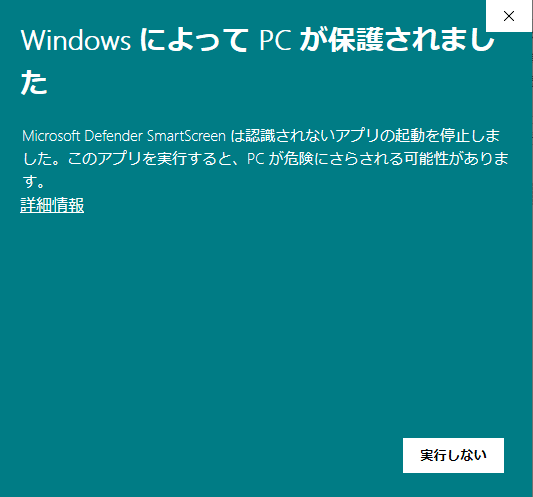 警告ウィンドウのスクリーンショット　Windows によって PCが保護されまし た
Microsoft Defender SmartScreen は認識されないアプリの起動を停止しました。このアプリを実行すると、PCが危険にさらされる可能性があります。
詳細情報
実行しない