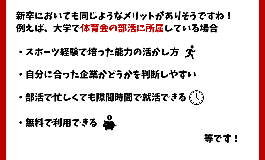 新卒においても同じようなメリットがありそうですね！
例えば、大学で体育会の部活に所属している場合　・スポーツ経験で培った能力の活かし方　・自分に合った企業かどうかを判断しやすい　・部活で忙しくても隙間時間で就活できる　・無料で利用できる　等です！