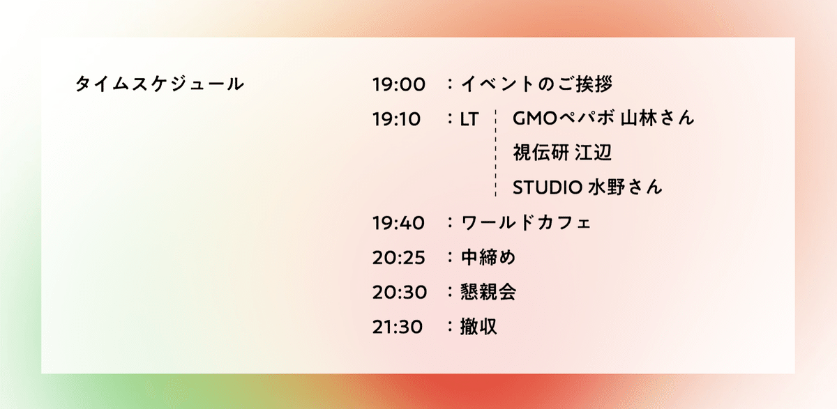 画像。タイムスケジュール。19:00、イベントのご挨拶。19:10、LT。GMOペパボ山林さん、視伝研 江辺、STUDIO 水野さん。19:40、ワールドカフェ。20:25、中締め。20:30、懇親会。21:30、撤収。