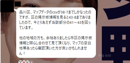 品川区、マップデータのcsvが38-7までしかなったのですが、区の掲示板情報を見ると43-8までありましたので、今とりあえず当該部分の41〜43を回っています。

他の地域の方も、余裕ありましたら市区の掲示板情報と照らし合わせて見て頂くなり、マップの空白地帯あったら確認頂いた方が良いかもしれません！