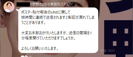 ポスター貼付報告のLINEに関して
短時間に連続で送信されますと転記が漏れてしまうことがあります。

大変お手数おかけいたしますが、送信の間隔を1分程度開けていただけますでしょうか。

よろしくお願いいたします。