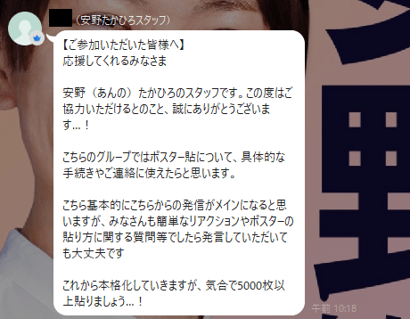 【ご参加いただいた皆様へ】
応援してくれるみなさま

安野（あんの）たかひろのスタッフです。この度はご協力いただけるとのこと、誠にありがとうございます…！

こちらのグループではポスター貼について、具体的な手続きやご連絡に使えたらと思います。

こちら基本的にこちらからの発信がメインになると思いますが、みなさんも簡単なリアクションやポスターの貼り方に関する質問等でしたら発言していただいても大丈夫です

これから本格化していきますが、気合で5000枚以上貼りましょう…！