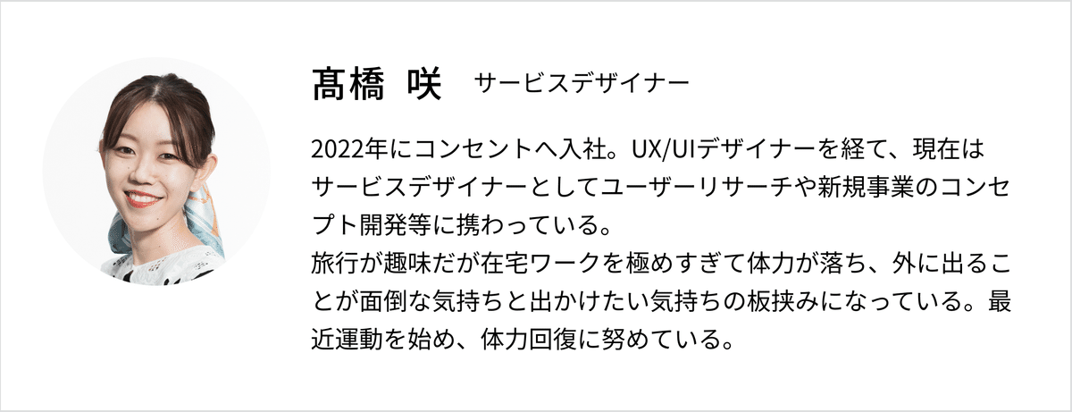 たかはし さきプロフィール:サービスデザイナー。2022年にコンセントへ入社。UX/UIデザイナーを経て、現在はサービスデザイナーとしてユーザーリサーチや新規事業のコンセプト開発等に携わっている。
旅行が趣味だが在宅ワークを極めすぎて体力が落ち、外に出ることが面倒な気持ちと出かけたい気持ちの板挟みになっている。最近運動を始め、体力回復に努めている。