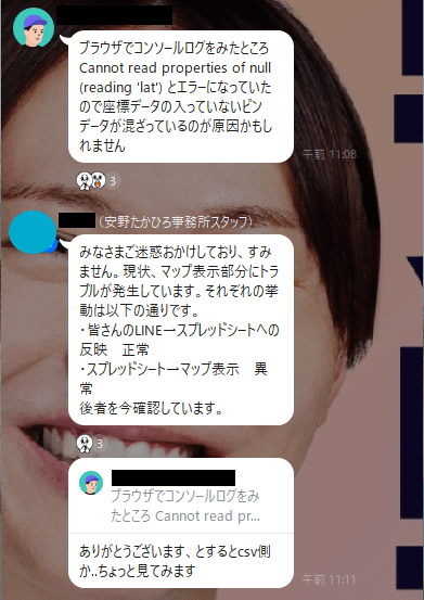 ブラウザでコンソールログをみたところ Cannot read properties of null (reading 'lat') とエラーになっていたので座標データの入っていないピンデータが混ざっているのが原因かもしれませんみなさまご迷惑おかけしており、すみません。現状、マップ表示部分にトラブルが発生しています。それぞれの挙動は以下の通りです。
・皆さんのLINE→スプレッドシートへの反映　正常
・スプレッドシート→マップ表示　異常
後者を今確認しています。ありがとうございます、とするとcsv側か..ちょっと見てみます