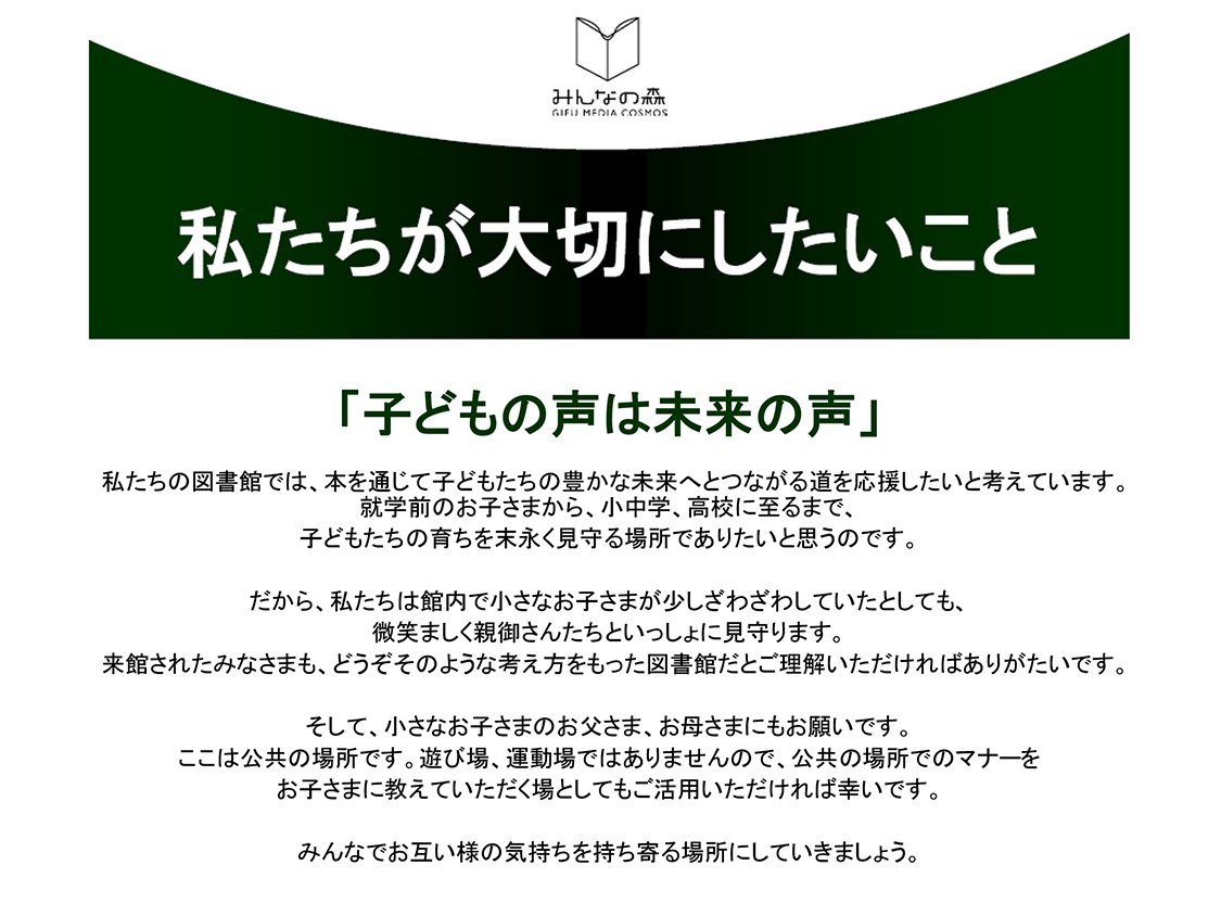 私たちが大切にしたいこと「子どもの声は未来の声」

私たちの図書館では、本を通じて子どもたちの豊かな未来へとつながる道を応援したいと考えています。
就学前のお子さまから、小中学、高校に至るまで、子どもたちの育ちを末永く見守る場所でありたいと思うのです。
だから、私たちは館内で小さなお子さまが少しざわざわしていたとしても、微笑ましく親御さんたちといっしょに見守ります。 来館されたみなさまも、どうぞそのような考え方をもった図書館だとご理解いただければありがたいです。
そして、小さなお子さまのお父さま、お母さまにもお願いです。 　ここは公共の場所です。遊び場、運動場ではありませんので、公共の場所でのマナーをお子さまに教えていただく場としてもご活用いただければ幸いです。
みんなでお互い様の気持ちを持ち寄る場所にしていきましょう。