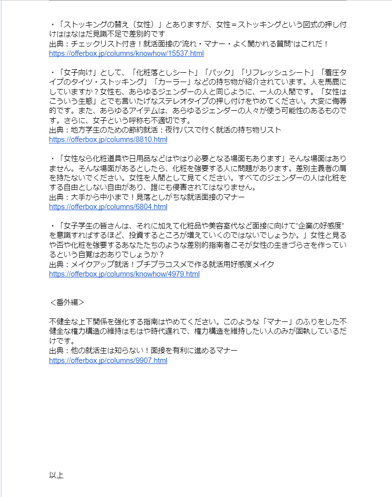 ・「ストッキングの替え（女性）」とありますが、女性＝ストッキングという図式の押し付けははなはだ見識不足で差別的です
出典：チェックリスト付き！就活面接の”流れ・マナー・よく聞かれる質問”はこれだ！
https://offerbox.jp/columns/knowhow/15537.html

・「女子向け」として、「化粧落としシート」「パック」「リフレッシュシート」「着圧タイプのタイツ・ストッキング」「カーラー」などの持ち物が紹介されています。人を馬鹿にしていますか？女性も、あらゆるジェンダーの人と同じように、一人の人間です。「女性はこういう生態」とでも言いたげなステレオタイプの押し付けをやめてください。大変に侮辱的です。また、あらゆるアイテムは、あらゆるジェンダーの人々が使う可能性のあるものです。さらに、女子という呼称も不適切です。
出典：地方学生のための節約就活：夜行バスで行く就活の持ち物リスト
https://offerbox.jp/columns/8810.html

・「女性なら化粧道具や日用品などはやはり必要となる場面もあります」そんな場面はありません。そんな場面があるとしたら、化粧を強要する人に問題があります。差別主義者の肩を持たないでください。女性を人間として見てください。すべてのジェンダーの人は化粧をする自由としない自由があり、誰にも侵害されてはなりません。
出典：大手から中小まで！見落としがちな就活面接のマナー
https://offerbox.jp/columns/6804.html

・「女子学生の皆さんは、それに加えて化粧品や美容室代など面接に向けて”企業の好感度”を意識すればするほど、投資するところが増えていくのではないでしょうか。」女性と見るや否や化粧を強要するあなたたちのような差別的指南者こそが女性の生きづらさを作っているという自覚はおありでしょうか？
出典：メイクアップ就活！プチプラコスメで作る就活用好感度メイク
https://offerbox.jp/columns/knowhow/4979.html


＜番外編＞

不健全な上下関係を強化する指南はやめてください。このような「マナー」のふりをした不健全な権力構造の維持はもはや時代遅れで、権力構造を維持したい人のみが固執しているだけです。
出典：他の就活生は知らない！面接を有利に進めるマナー
https://offerbox.jp/columns/9907.html











以上
