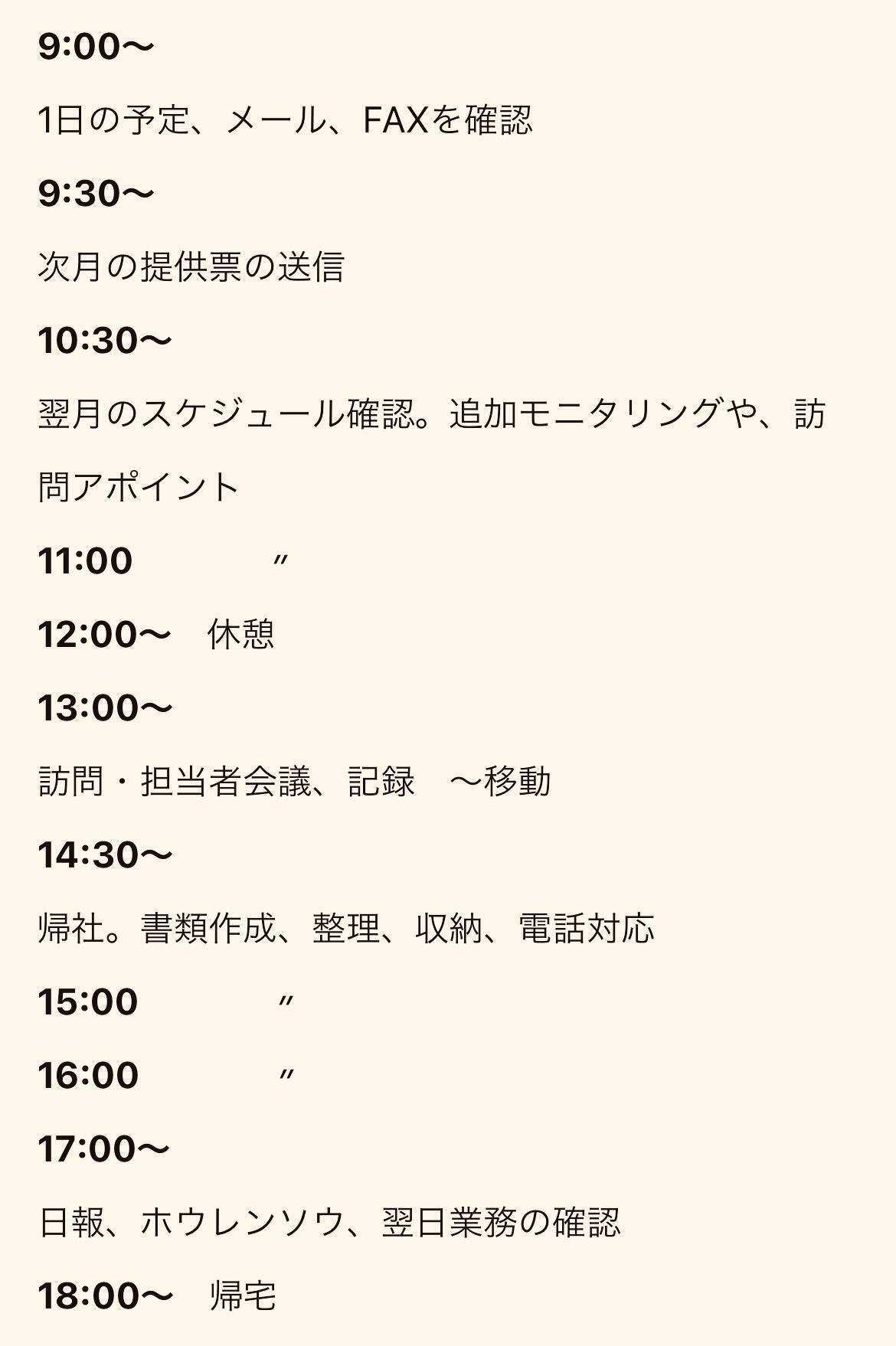 9:00〜1日の予定、メール、FAXを確認9:30〜次月の提供票の送信10:30〜翌月のスケジュール確認。追加モニタリングや、訪問アポイント11:00　　　　〃12:00〜　休憩13:00〜訪問・担当者会議、記録　〜移動14:30～帰社。書類作成、整理、収納、電話対応15:00　　　　〃16:00　　　　〃17:00〜日報、ホウレンソウ、翌日業務の確認18:00〜　帰宅