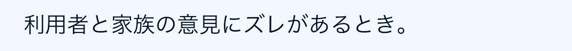 利用者と家族の意見にズレがあるとき。