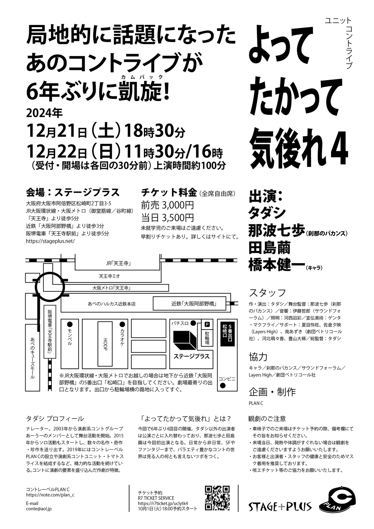 「よってたかって気後れ4」フライヤーの裏面です。

一番上に「局地的に話題になったあのコントライブが6年ぶりに凱旋（カムバック）！」の惹句。その右隣りにライブタイトル。

2024年
12月21日（土）18時30分
12月22日（日）11時30分／16時
（受付・開場は各回の30分前）
上演時間約100分

会場
ステージプラス
大阪府大阪市阿倍野区松崎町2丁目3-5
JR大阪環状線・大阪メトロ（御堂筋線／谷町線）「天王寺」より徒歩5分
近鉄「大阪阿部野橋」より徒歩3分
阪堺電車「天王寺駅前」より徒歩5分

チケット料金（全席自由席）
前売 3,000円
当日 3,500円
未就学児のご来場はご遠慮ください。
早割りチケットあり。詳しくはサイトにて。

出演
タダシ
那波七歩（刹那のバカンス）
田島繭
橋本健一（キャラ）

スタッフ
作・演出：タダシ
舞台監督：那波七歩（刹那のバカンス）
音響：伊藤哲郎（サウンドフォーラム）
照明：河西凪彩
宣伝美術：ゲンタ・マクフライ
サポート：
夏目怜旺
佐倉夕映（Layers High）
南あずき（劇団ペトリコール社）
河北萌々香
豊山大稀
総監督：タダシ

協力
キャラ
刹那のバカンス
サウンドフォーラム
Layers High
劇団ペトリコール社

企画・制作
PLAN C

タダシ プロフィール
ナレーター。2003年から演劇系コントグループあーうーのメンバーとして舞台活動を開始。2015年からソロ活動もスタートし、数々の名作・奇作・珍作を送り出す。2019年にはコントレーベルPLAN Cの設立や演劇系コントユニット・トマトスライスを結成するなど、精力的な活動を続けている。コントに演劇の要素を盛り込んだ作劇が特徴。

「よってたかって気後れ」とは？
今回で6年ぶり4回目の開催。タダシ以外の出演者は公演ごとに入れ替わっており、那波七歩と田島繭は今回初出演となる。日常から非日常、SFやファンタジーまで、バラエティー豊かなコントの世界は見る人の何とも言えないツボをつく。

観劇のご注意
・車椅子でのご来場はチケット予約の際、備考欄にてその旨をお知らせください。
・来場当日、発熱や体調がすぐれない場合は観劇をご遠慮くださいますようお願いいたします。
・お客様と出演者・スタッフの健康と安全のためマスク着用を推奨しております。
・咳エチケット等のご協力をお願いいたします。

コントレーベルPLAN C
https://note.com/plan_c
E-mail
conte@aol.jp

チケット予約
R7 TICKET SERVICE
https://r7ticket.jp/uclytk4
10月1日（火）18:00予約スタート
その横にQRコード

中央に劇場地図
地図の下には「JR大阪環状線・大阪メトロでお越しの場合は地下から近鉄「大阪阿部野橋」の5番出口「松崎口」を目指してください。劇場最寄りの出口となります。出口から駐輪場横の路地に入ってすぐ。」という注意書き。

右下にPLAN Cとステージプラスのロゴ。