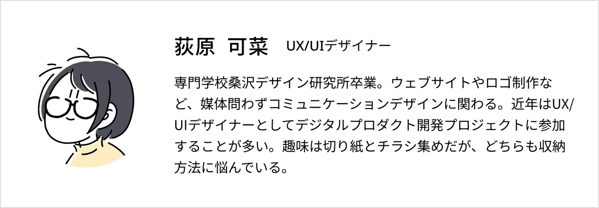 おぎわら かなプロフィール：UX/UIデザイナー。専門学校桑沢デザイン研究所卒業。ウェブサイトやロゴ制作など、媒体問わずコミュニケーションデザインに関わる。近年はUX/UIデザイナーとしてデジタルプロダクト開発プロジェクトに参加することが多い。趣味は切り紙とチラシ集めだが、どちらも収納方法に悩んでいる。