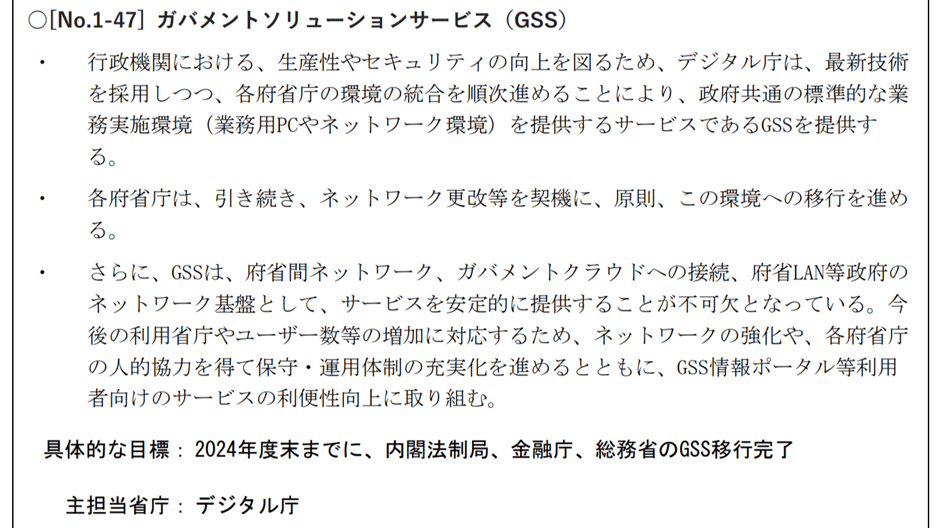 ガバメントソリューションサービスの説明が書かれたスライド画像。下記は記載内容である。行政機関における、生産性やセキュリティの向上を図るため、デジタル庁は、最新技術を採用しつつ、各府省庁の環境の統合を順次進めることにより、政府共通の標準的な業務実施環境を提供するサービスであるGSSを提供する。各府省庁は引き続き、ネットワーク更改等を契機に、原則この環境への移行を進める。・さらにGSSは府省間ネットワーク、ガバメントクラウドへの接続、府省LAN等政府のネットワーク基盤として、サービスを安定的に提供することが不可欠となっている。今後の利用省庁やユーザー数等の増加に対応するため、ネットワークの強化や、各府省庁の人的協力を得て保守・運用体制の充実化を進めるとともに、GSS情報ポータル等利用者向けサービスの利便性向上に取り組む。