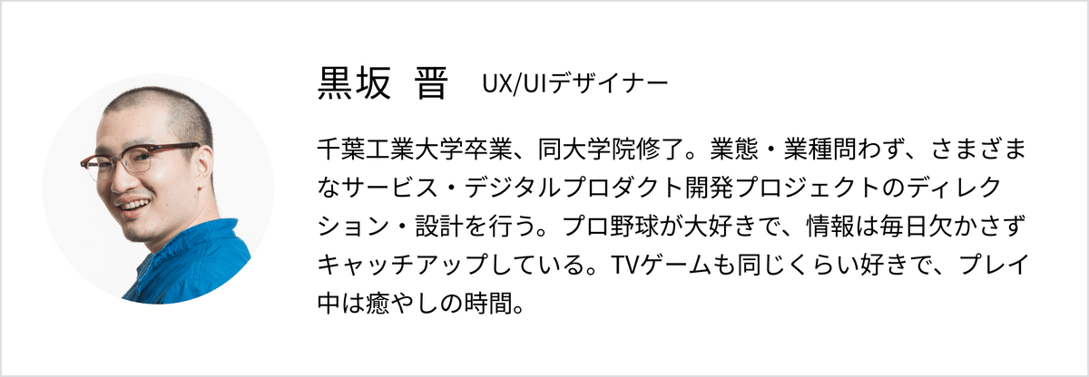 くろさか しんプロフィール。 UX/UIデザイナー。千葉工業大学卒業、同大学院修了。業態・業種問わず、さまざまなサービス・デジタルプロダクト開発プロジェクトのディレクション・設計を行う。プロ野球が大好きで、情報は毎日欠かさずキャッチアップしている。TVゲームも同じくらい好きで、プレイ中は癒やしの時間。