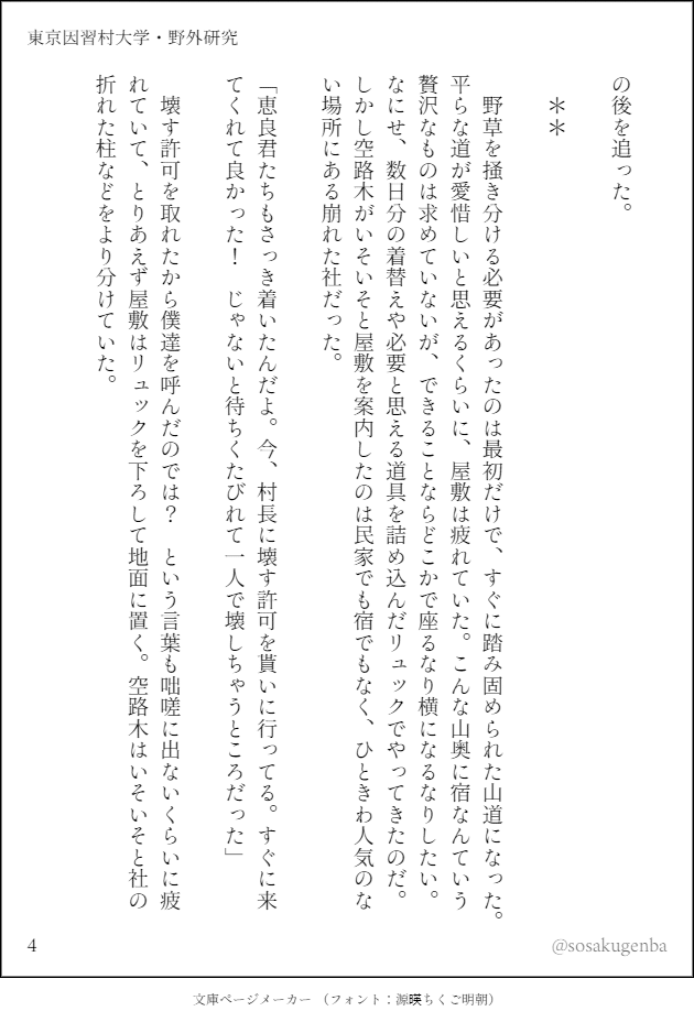 の後を追った。

　＊＊

　野草を掻き分ける必要があったのは最初だけで、すぐに踏み固められた山道になった。平らな道が愛惜しいと思えるくらいに、屋敷は疲れていた。こんな山奥に宿なんていう贅沢なものは求めていないが、できることならどこかで座るなり横になるなりしたい。なにせ、数日分の着替えや必要と思える道具を詰め込んだリュックでやってきたのだ。しかし空路木がいそいそと屋敷を案内したのは民家でも宿でもなく、ひときわ人気のない場所にある崩れた社だった。

「恵良君たちもさっき着いたんだよ。今、村長に壊す許可を貰いに行ってる。すぐに来てくれて良かった！　じゃないと待ちくたびれて一人で壊しちゃうところだった」

　壊す許可を取れたから僕達を呼んだのでは？　という言葉も咄嗟に出ないくらいに疲れていて、とりあえず屋敷はリュックを下ろして地面に置く。空路木はいそいそと社の折れた柱などをより分けていた。