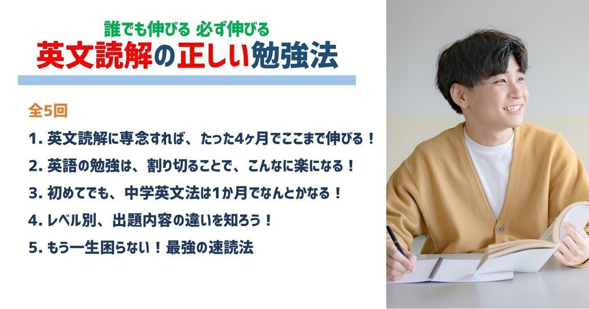 誰でも伸びる！必ず伸びる！英文読解の正しい勉強法｜全5回
英文読解に専念すれば、たった4ヶ月でここまで伸びる！
英語の勉強は、割り切ることで、こんなに楽になる！
初めてでも、中学英文法は1か月でなんとかなる！
レベル別、出題内容の違いを知ろう！
もう一生困らない！最強の速読法