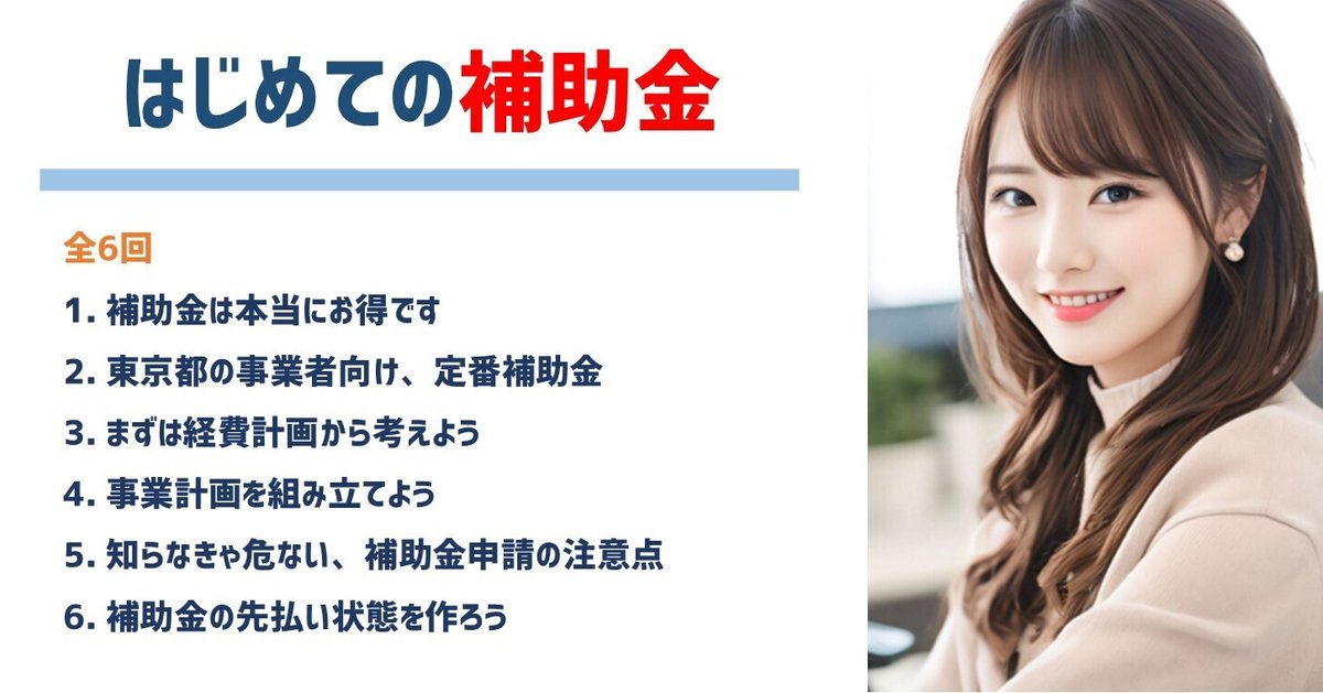 はじめての補助金｜全6回
補助金は本当にお得です
東京都の事業者向け、定番補助金
まずは経費計画から考えよう
事業計画を組み立てよう
知らなきゃ危ない、補助金申請の注意点
補助金の先払い状態を作ろう