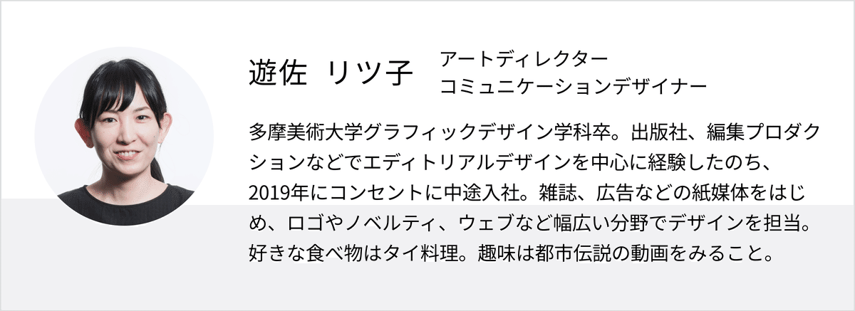 遊佐リツ子のプロフィール画像。アートディレクター／コミュニケーションデザイナー　多摩美術大学グラフィックデザイン学科卒。出版社、編集プロダクションなどでエディトリアルデザインを中心に経験したのち、2019年にコンセントに中途入社。雑誌、広告などの紙媒体をはじめ、ロゴやノベルティ、ウェブなど幅広い分野でデザインを担当。好きな食べ物はタイ料理。趣味は都市伝説の動画をみること。