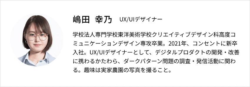 嶋田幸乃のプロフィール画像。UX/UIデザイナー　学校法人専門学校東洋美術学校クリエイティブデザイン科高度コミュニケーションデザイン専攻卒業。2021年、コンセントに新卒入社。UX/UIデザイナーとして、デジタルプロダクトの開発・改善に携わるかたわら、ダークパターン問題の調査・発信活動に関わる。趣味は実家農園の写真を撮ること。