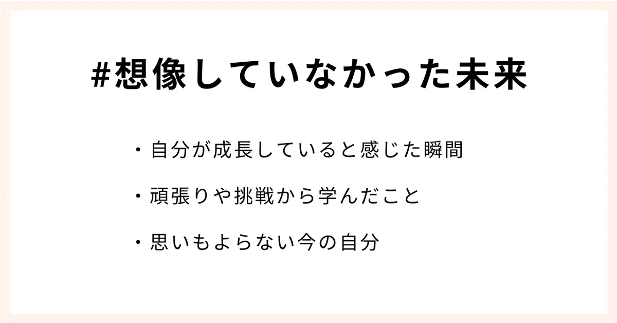 #想像していなかった未来
・自分が成長していると感じた瞬間
・頑張りや挑戦から学んだこと
・思いもよらない今の自分