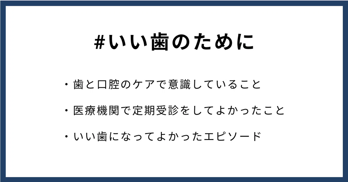 #いい歯のために
・歯と口腔のケアで意識していること
・医療機関で定期受診をしてよかったこと
・いい歯になってよかったエピソード