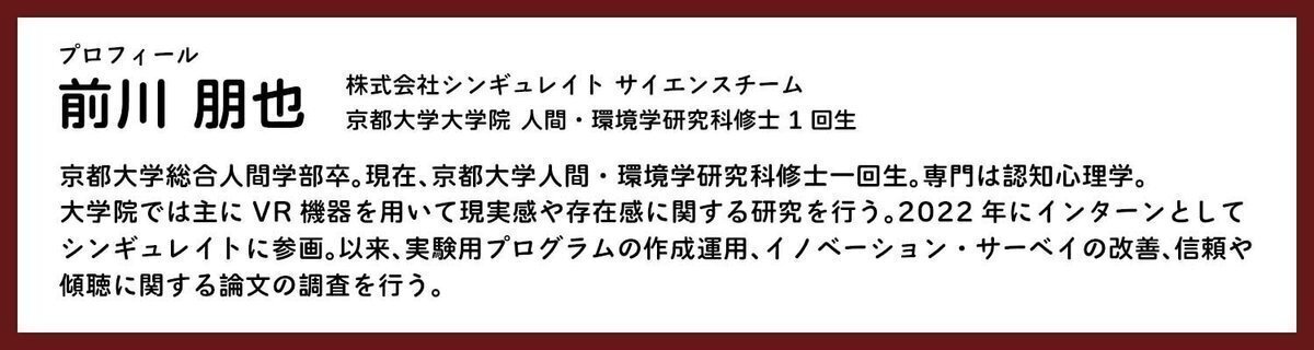 前川朋也 シンギュレイトサイエンスチーム 京都大学大学院人間・環境学研究科修士1回生 京都大学総合人間学部卒。現在、京都大学人間・環境学研究科修士1回性。専門は認知心理学。大学院では主にVR機器を用いて現実感や存在感に関する研究を行う。2022年にインターンとしてシンギュレイトに参画。依頼、実験用プログラムンの作成運用、イノベーション・サーベイの改善、信頼や慶弔に関する論文の調査を行う。