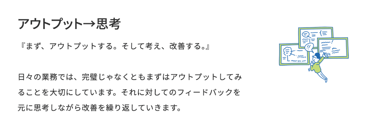 アウトプット→思考の説明画像。ホワイトボードにたくさん書いている人のイラストとともに、
『まず、アウトプットする。そして考え、改善する。』

日々の業務では、完璧じゃなくともまずはアウトプットしてみることを大切にしています。それに対してのフィードバックを元に思考しながら改善を繰り返していきます。