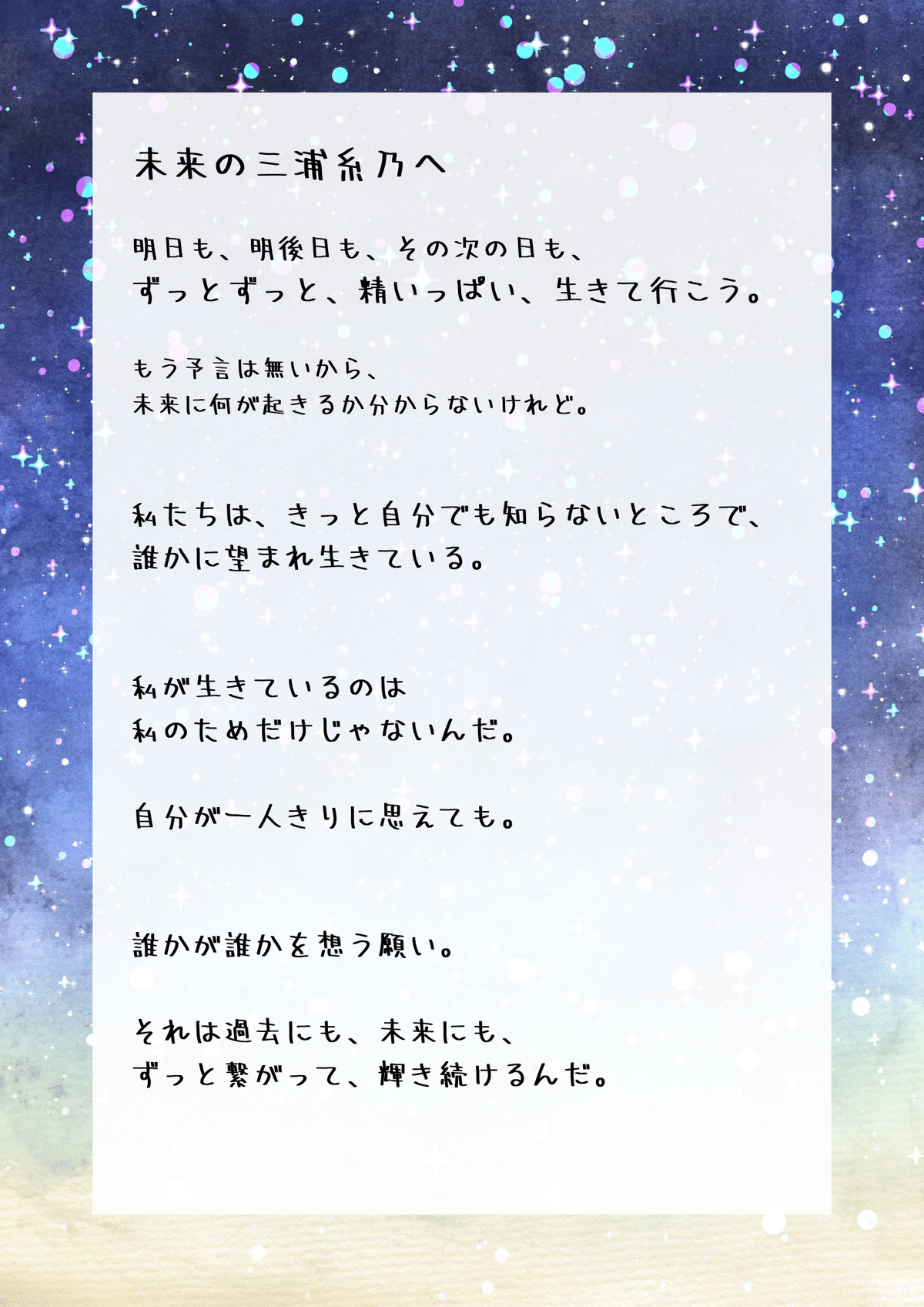 　三浦糸乃

　明日も、明後日も、その次の日も、ずっとずっと、精いっぱい、生きて行こう。

　もう予言は無いから、未来に何が起きるか分からないけれど。

　彼が教えてくれたんだ。

　私たちは、きっと自分でも知らない所で、誰かから見守られ、望まれて生きている。私が生きているのは私のためだけじゃないんだって。

　誰かが誰かを想う願い。それは過去にも、未来にも、ずっとそこにあって、繋がり合い、輝く。夜空に連なる星座のように。

　命を賭けて私を生かしてくれた彼が、きっとどこか遠い世界で、まだ私を想ってくれていると信じてる。

　だから、三浦糸乃。　諦めそうになったら、何度でもここに戻って来よう。そして、何度でも、ここからもう一度始めよう。

　何度でも、何度でも、立ち上がろう。きっとそれができるはずだ。　あなたは、たった一人、カイトの愛した妹なんだから。